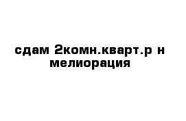 сдам 2комн.кварт.р-н мелиорация